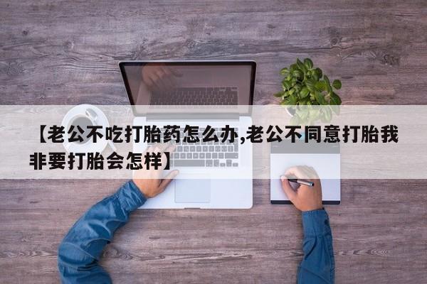 打胎药大月份用联系微信【老公不吃打胎药怎么办,老公不同意打胎我非要打胎会怎样】