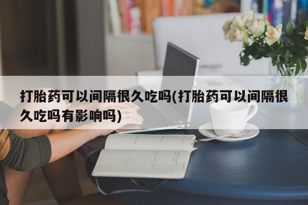 打胎药大月份用联系微信打胎药可以间隔很久吃吗(打胎药可以间隔很久吃吗有影响吗)