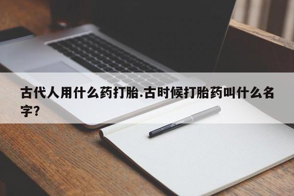 打胎药大月份用联系微信古代人用什么药打胎.古时候打胎药叫什么名字？