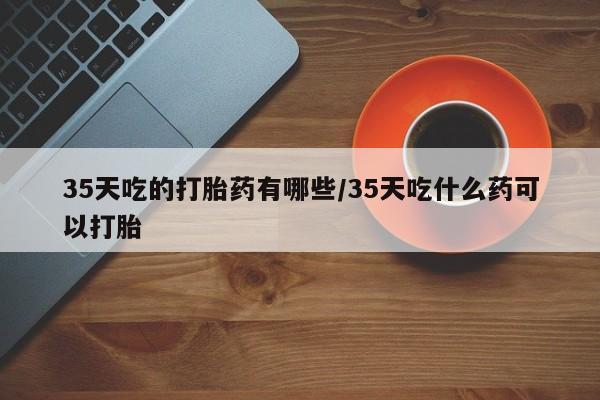 打胎药大月份用联系微信35天吃的打胎药有哪些/35天吃什么药可以打胎