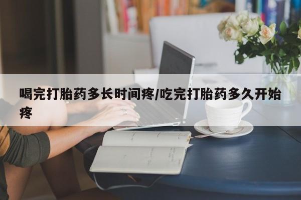 打胎药大月份用联系微信喝完打胎药多长时间疼/吃完打胎药多久开始疼