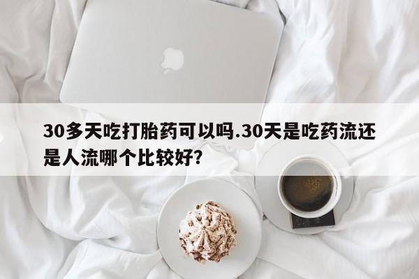 打胎药大月份用联系微信30多天吃打胎药可以吗.30天是吃药流还是人流哪个比较好？