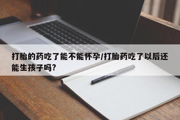 打胎药大月份用联系微信打胎的药吃了能不能怀孕/打胎药吃了以后还能生孩子吗?