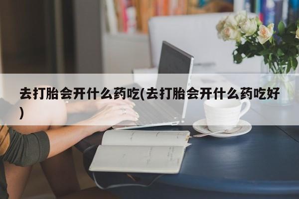 打胎药大月份用联系微信去打胎会开什么药吃(去打胎会开什么药吃好)