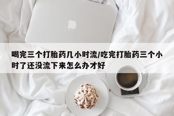 打胎药大月份用联系微信喝完三个打胎药几小时流/吃完打胎药三个小时了还没流下来怎么办才好
