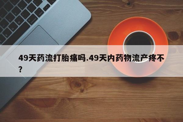 打胎药大月份用联系微信49天药流打胎痛吗.49天内药物流产疼不？