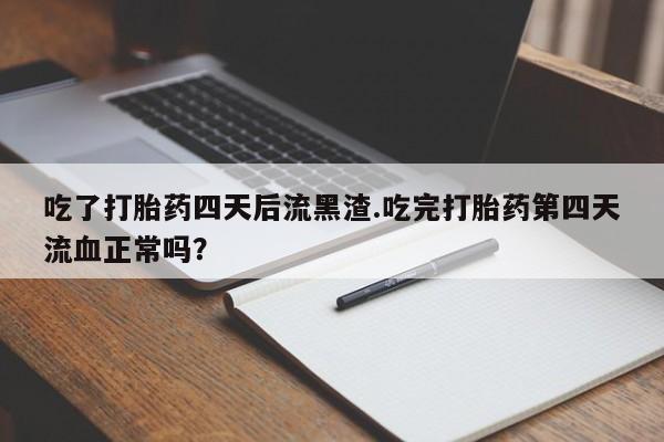 打胎药大月份用联系微信吃了打胎药四天后流黑渣.吃完打胎药第四天流血正常吗？