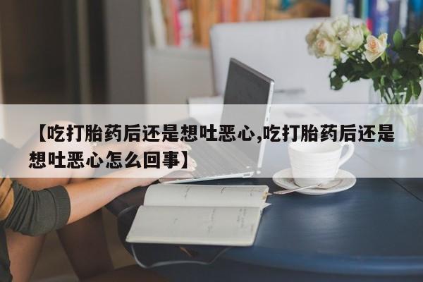 打胎药大月份用联系微信【吃打胎药后还是想吐恶心,吃打胎药后还是想吐恶心怎么回事】