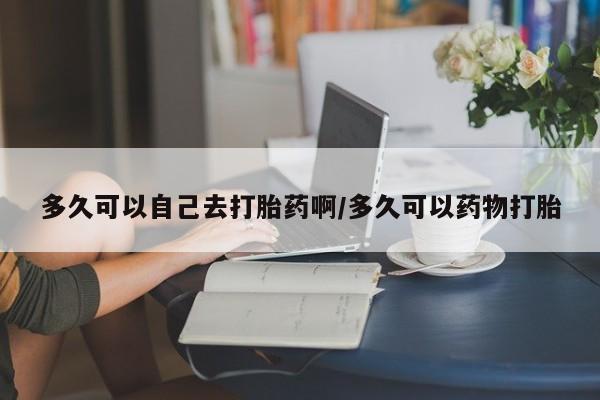 打胎药大月份用联系微信多久可以自己去打胎药啊/多久可以药物打胎