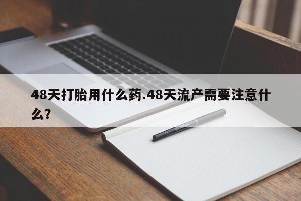 打胎药大月份用联系微信48天打胎用什么药.48天流产需要注意什么？