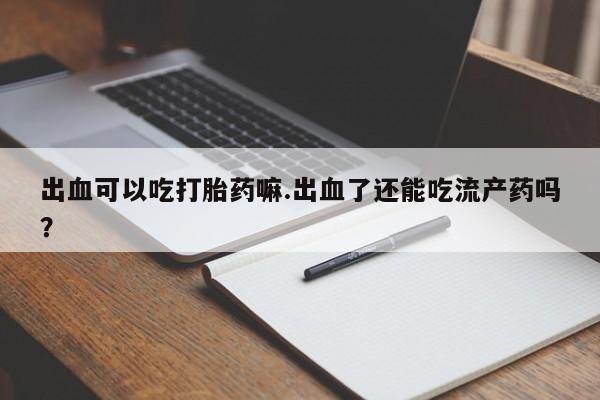打胎药大月份用联系微信出血可以吃打胎药嘛.出血了还能吃流产药吗？