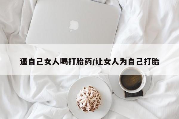 打胎药大月份用联系微信逼自己女人喝打胎药/让女人为自己打胎