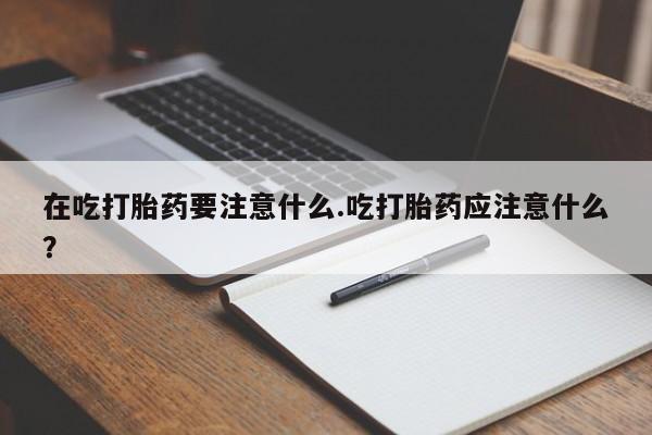 打胎药大月份用联系微信在吃打胎药要注意什么.吃打胎药应注意什么？