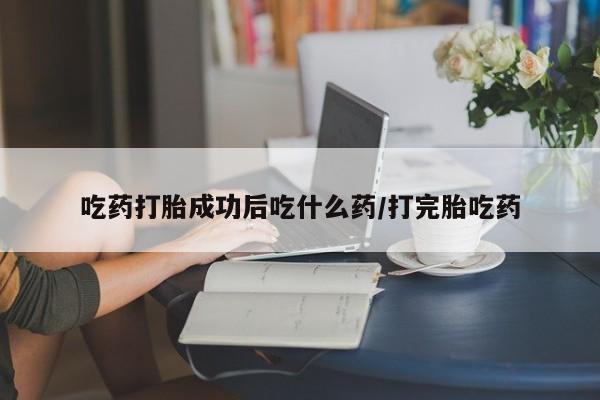 打胎药大月份用联系微信吃药打胎成功后吃什么药/打完胎吃药