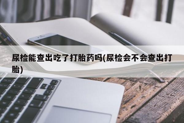 打胎药大月份用联系微信尿检能查出吃了打胎药吗(尿检会不会查出打胎)