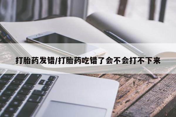 打胎药大月份用联系微信打胎药发错/打胎药吃错了会不会打不下来