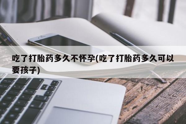 打胎药大月份用联系微信吃了打胎药多久不怀孕(吃了打胎药多久可以要孩子)