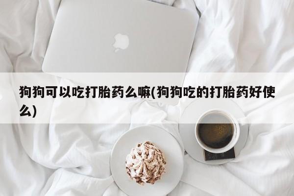 打胎药大月份用联系微信狗狗可以吃打胎药么嘛(狗狗吃的打胎药好使么)