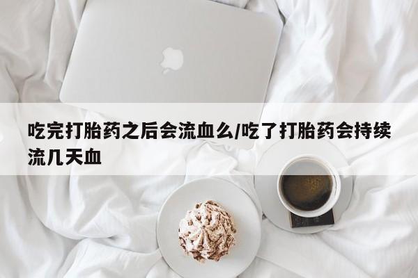 打胎药大月份用联系微信吃完打胎药之后会流血么/吃了打胎药会持续流几天血