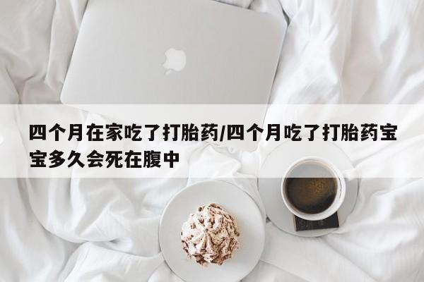 打胎药大月份用联系微信四个月在家吃了打胎药/四个月吃了打胎药宝宝多久会死在腹中