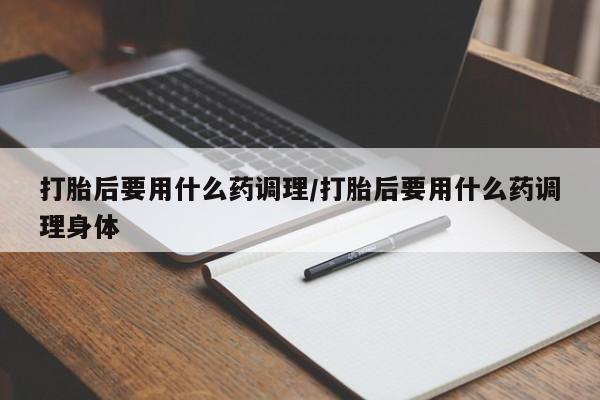 打胎药大月份用联系微信打胎后要用什么药调理/打胎后要用什么药调理身体